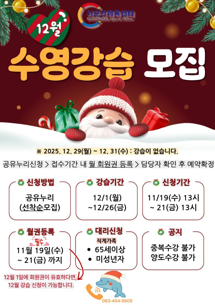 서군산체육센터 12월 수영프로그램 신청 안내
2025.12.29(월) ~12.31(수) : 강습이 없습니다.
공유누리신청>접수기간 내 월 회원권 등록>담당자 확인 후 예약 확정
신청방법 : 공유누리(선착순모집)
강습기간 12/1(월)~12/26(금)
신청기간 11/19(수)13시 ~ 21(금) 13시
월권등록 11월 19(수)~21(금)까지
대리신청 직계가족 65세이상, 미성년자
공지 중복수강불가, 양도수강불가