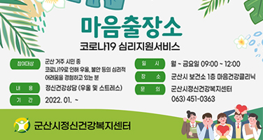 마음출장소
코로나19 심리지원서비스

참여대상 : 군산 거주 시민 중 코로나19로 인해 우울, 불안 등의 심리적 어려움을 경험하고 있는 분
내용 : 정신건강상담 (우울 및 스트레스)
기간 : 2022. 01. ~
일시 : 월 ~ 금요일 09:00 ~ 12:00
장소 : 군산시 보건소 1층 마음건강클리닉
문의 : 군산시정신건강복지센터 063)451-0363

군산시정신건강복지센터