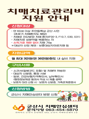 치매치료관리비 지원 안내
신청대상
- 만 60세 이상 주민등록상 군산 시민(초로기 치매환자도 해당)
- 치매로 진단받은 치매 환자(F00-3,F10.7,G30,G31)
- 치매치료 성분약을 복용하는자
- 소득기준 제한 없이 지원 가능
*대상자 선정 제외: 보운대상자의료지원 등

지원금액
- 월 최대 3만원(연 36만원)한도 내 실비 지원

구비서류
- 소견서(질병코드 포함) 및 치매약 처방전
- 대상자 신분증, 통장 사본
- 등본, 건강보험자격확인서, 납부확인서(행정정보제공 동의서 작성 시 제출 생략)
- 보호자 대리 신청 시: 보호자 신분증, 가족관계증명서

신청방법
- 군산시 치매안심센터 방문 신청

군산시 치매안심센터 
문의사항 063-454-5870
전라북도 군산시 공단대로 482, 군산시 치매안심센터 1층