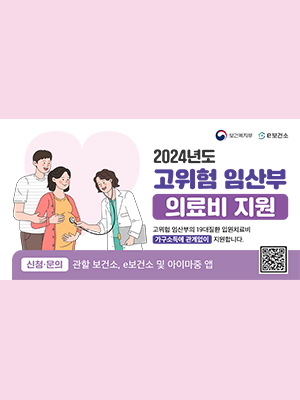 보건복지부, e보건소
2024년도 고위험 임산부 의료비 지원
교위험 임산부의 19대질환 입원치료비
가구소득에 관계없이 지원합니다.
신청&middot;문의 : 관할 보건소, e보건소 및 아이마중 앱