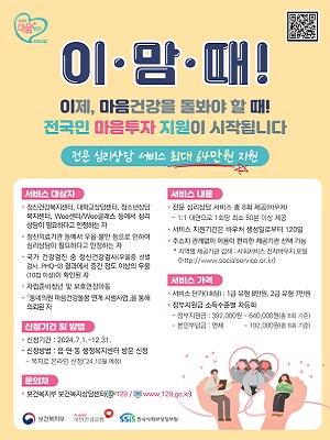 마음 투자
이맘때! [이제, 마음건강을 돌봐야 할 때! 전국민 마음투자 지원이 시작됩니다.]
전문 심리상담 서비스 최대 64만원 지원
서비스 대상자
・정신건강복지센터, 대학교상담센터, 청소년상담 복지센터, Wee센터/Wee클래스 등에서 심리 상담이 필요하다고 인정하는 자
・정신의료기관 등에서 우울&middot;불안 등으로 인하여 심리상담이 필요하다고 인정하는 자
・국가 건강검진 중 정신건강검사(우울증 선별 검사, PHQ-9) 결과에서 중간 정도 이상의 우울 (10점 이상)이 확인된 자
・자립준비청년 및 보호연장아동.
・「동네의원 마음건강돌봄 연계 시범사업을 통해 의뢰된 자
서비스 내용
・전문 심리상담 서비스 총 8회 제공(바우처) 
-1:1대면으로 1회당 최소 50분 이상 제공
・서비스 지원기간은 바우처 생성일로부터 120일
・주소지 관계없이 이용이 편리한 제공기관 선택 가능
*지역별 제공기관 검색 :사회서비스 전자바우처 포털 (http://www.socialservice.or.kr)
서비스 가격
・서비스 단가(1회당) : 1급 유형 8만원, 2급 유형 7만원 정부지원금 소득수준별 차등화
-정부지원금 : 392,000원~ 640,000원(총 8회 기준) 
-본인부담금 면제~192,000원(총 8회 기준)
신청기간 및 방법
・신청기간: 2024.7.1.~12.31.
・신청방법: 읍&middot;면&middot;동 행정복지센터 방문 신청
-복지로 온라인 신청(24.10월 예정)
문의처
・보건복지부 보건복지상담센터(129, Jwww.129.go.kr)
보건복지부, h-well 국민건강보험, SSiS 한국사회보장정보원