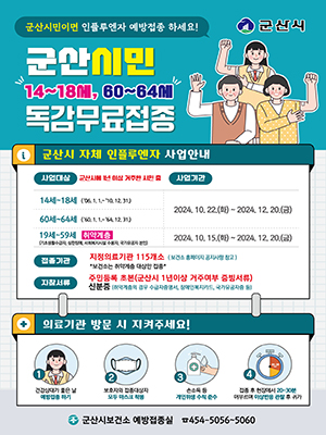 군산시민이면 인플루엔자 예방접종 하세요! [군산시]
군산시민 14~18M, 60~64M 독감무료접종
군산시 자체 인플루엔자 사업안내
사업대상 군산시에 1년 이상 거주한 시민 중
사업기간
14세~18세 (&#39;06. 1. 1.~&lsquo;10. 12. 31.)2024. 10. 22.()~ 2024. 12. 20.)
60세~64세 (60.1.1.~ 64. 12. 31.)2024. 10. 22.()~ 2024. 12. 20.)
19세~59세 취약계층 (기초생활수급자, 심한장애, 사회복지시설 수용자, 국가유공자 본인) 2024. 10. 15.()~ 2024. 12. 20.()
접종기관 지정의료기관 115개소 (보건소 홈페이지 공지사항 참고) *보건소는 취약계층 대상만 접종*
지참서류 주민등록초본(군산시 1년이상 거주여부 증빙서류) 
신분증 (취약계층의 경우 수급자증명서, 장애인복지카드, 국가유공자증 등)
의료기관 방문 시 지켜주세요!
건강상태가 좋은 날 예방접종하기
보호자와 접종대상자 모두 마스크 착용
손소독 등 개인위생수칙 준수
접종 후 현장에서 20~30분 머무르며 이상반응 관찰 후 귀가
군산시보건소 예방접종실 454-5056~5060