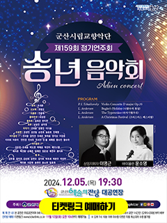 시민이 함께하는 자립도시 군산
군산시립 교향악단
제 159회 정기연주회
송년음악회
Adieu concert

PROGRAM
P.I.Tchaikovsky Violin Concerto D major Op.35
L.Anderson Bugler&#39;s Holiday(나팔수의 휴일)
L.Anderson The Typewriter(타자기협주곡)
L.Anderson A Chistmas Festiaval(크리스마스 페스티벌)

상임지휘자 이명근 바이올린 윤소영

튜바 조석준 오보에 권창오 트롬본 전윤태 클라리넷 유성경 플루트 김희경 한지연 호른 남궁건 남아영 타악기 강희운 김영진 이다윤 트럼펫 강성민 김선일 손찬호 송준호 전재영
바이올린 1st 권서람 김민찬 모세은 박하윤 양지상 이강준 이라희 이유이 전민경 전서진 전서찬 정봄 최예랑 황수민 황수아 
바이올린 1st 김은정 모세윤 박도영 박예준 박찬미 배다니엘 배샤론 백찬종 손해온 임예린 정은성 채연우 황지후
첼로 김두별 김미경 김성휘 김연오 김지후 박모세 박문주 박성빈 백민종 서강현 송현민 윤소원 임효재

2024.12.05(목) 19:30
군산예술의전당 대공연장
주최 군산시 주관 군산시립교향악단 공연문의 063)454-5556 www.gsphil.kr
페이미스북 카카오톡 인스타 유튜브

예매안내 본공연은 무료공연이며 8세이상부터 입장 가능합니다. 
인터넷 예매 티켓링크 www.tickerlink,co,kr 11월 12일(화) 오전 10시부터 예매가능 
좌석권 배부 공연당일 공연장 로비에서 공연 1시간전(오후 6시 30분) 부터 배부
오후 7시 10분 이후 미수령 티켓은 자동 취소되어 수령 불가함