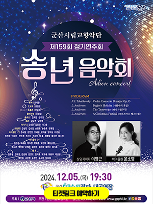 시민이 함께하는 자립도시 군산
군산시립 교향악단
제 159회 정기연주회
송년음악회
Adieu concert

PROGRAM
P.I.Tchaikovsky Violin Concerto D major Op.35
L.Anderson Bugler&#39;s Holiday(나팔수의 휴일)
L.Anderson The Typewriter(타자기협주곡)
L.Anderson A Chistmas Festiaval(크리스마스 페스티벌)

상임지휘자 이명근 바이올린 윤소영

튜바 조석준 오보에 권창오 트롬본 전윤태 클라리넷 유성경 플루트 김희경 한지연 호른 남궁건 남아영 타악기 강희운 김영진 이다윤 트럼펫 강성민 김선일 손찬호 송준호 전재영
바이올린 1st 권서람 김민찬 모세은 박하윤 양지상 이강준 이라희 이유이 전민경 전서진 전서찬 정봄 최예랑 황수민 황수아 
바이올린 1st 김은정 모세윤 박도영 박예준 박찬미 배다니엘 배샤론 백찬종 손해온 임예린 정은성 채연우 황지후
첼로 김두별 김미경 김성휘 김연오 김지후 박모세 박문주 박성빈 백민종 서강현 송현민 윤소원 임효재

2024.12.05(목) 19:30
군산예술의전당 대공연장
주최 군산시 주관 군산시립교향악단 공연문의 063)454-5556 www.gsphil.kr
페이미스북 카카오톡 인스타 유튜브

예매안내 본공연은 무료공연이며 8세이상부터 입장 가능합니다. 
인터넷 예매 티켓링크 www.tickerlink,co,kr 11월 12일(화) 오전 10시부터 예매가능 
좌석권 배부 공연당일 공연장 로비에서 공연 1시간전(오후 6시 30분) 부터 배부
오후 7시 10분 이후 미수령 티켓은 자동 취소되어 수령 불가함