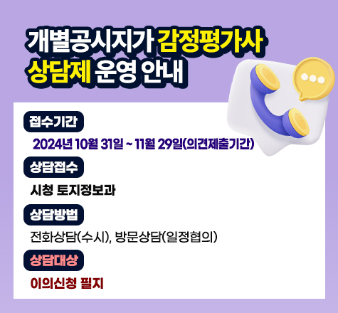 개별공시지가 감정평가사 상담제 운영 안내
접수기간 : 2024년 10월 31일~11월 29일(이의신청기간)
상담접수 :시청 토지정보과
상담방법 : 전화상담(수시), 방문상담(일정협의)
상담대상 : 이의신청 필지