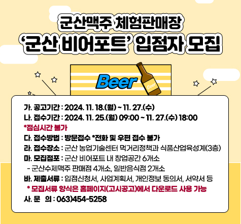 군산맥주 체험판매장 &lsquo;군산 비어포트&rsquo; 입점자 모집
가. 공고기간 : 2024. 11. 18.(월) ~ 11. 27.(수)
나. 접수기간 : 2024. 11. 25.(월) 09:00 ~ 11. 27.(수) 18:00 *점심시간 불가
다. 접수방법 : 방문접수 *전화 및 우편 접수 불가
라. 접수장소 : 군산 농업기술센터 먹거리정책과 식품산업육성계(3층)
마. 모집점포 : 군산 비어포트 내 창업공간 6개소
  - 군산수제맥주 판매점 4개소, 일반음식점 2개소
바. 제출서류 : 입점신청서, 사업계획서, 개인정보 동의서, 서약서 등
  * 모집서류 양식은 홈페이지(고시공고)에서 다운로드 사용 가능사. 문   의 : 063)454-5258