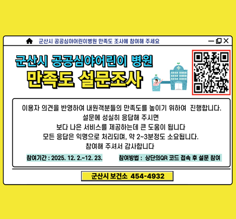 군산시 공공심야어린이 병원 만족도 설면조사
이용자 의견을 반영하여 내원객분들의 만족도를 높이기 위하여 진행합니다.
설문에 성실히 응답해 주시면
보다 나은 서비스를 제공하는데 큰 도움이 됩니다.
모든 응답은 익명으로 처리되며, 약 2~3분정도 소요됩니다.
참여해 주셔서 감사합니다.
참여기간:2025.12.2~12.23.
참여방법:상단의 QR 코드 접속 후 설문참여