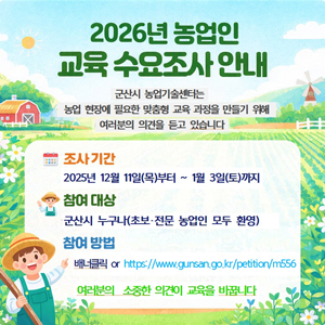 2026년 농업인 교육 수요조사 안내
군산시 농업기술센터는 농업 현장에 필요한 맞춤형 교육 과정을 만들기 위해 여러분의 의견을 듣고 있습니다.
조사기간 2025년 12월 11(목)부터 ~ 1월3일(토)까지
참여대상 군산시 누구나(초보, 전문 농업인 모두 환영)
참여방법 배너클릭 OR https://www.gunsan.go.kr/petition/m556
여러분의 소중한 의견이 교육을 바꿉니다.