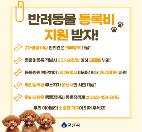 반려동물 등록비 지원 받자!

 1. 사 업 명
  가. 2026년 반려동물 동물등록비 지원
  나. 2026년 찾아가는 동물등록 서비스 지원
 2. 일    시 : 연중
 3. 대    상 : 2개월령 이상인 개(고양이는 선택적 등록 가능)
 4. 지원내용
   가. 내장형 동물등록 비용 25,000원 지원
   나. 수의사가 직접 가정 방문하여 무상 동물등록
 5. 문   의 : 063-454-3115